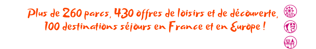 Plus de 260 parcs, 430 offres de loisirs et de découverte, 100 destinations séjours en France et en Europe !